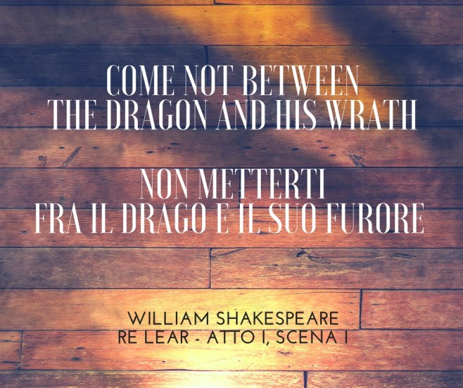 Come not between the dragon and his wrath.Non metterti fra il drago e il suo furore. WILLIAM SHAKESPEARE – RE LEAR, ATTO I, SCENA I